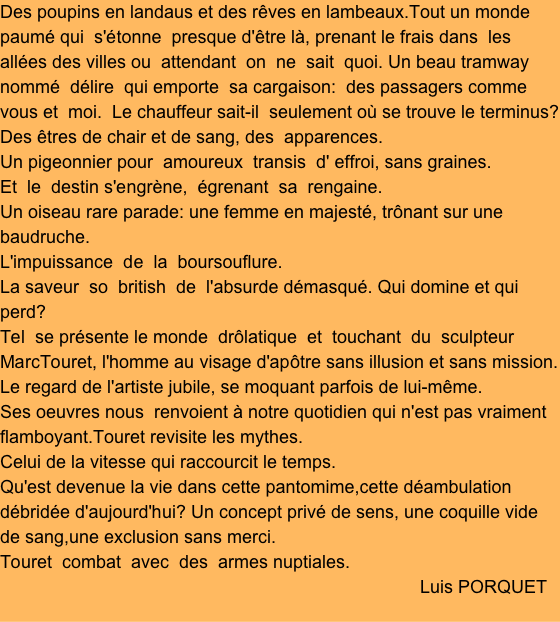 Des poupins en landaus et des rêves en lambeaux.Tout un monde paumé qui  s'étonne  presque d'être là, prenant le frais dans  les allées des villes ou  attendant  on  ne  sait  quoi. Un beau tramway nommé  délire  qui emporte  sa cargaison:  des passagers comme vous et  moi.  Le chauffeur sait-il  seulement où se trouve le terminus? Des êtres de chair et de sang, des  apparences. 
Un pigeonnier pour  amoureux  transis  d' effroi, sans graines. 
Et  le  destin s'engrène,  égrenant  sa  rengaine. 
Un oiseau rare parade: une femme en majesté, trônant sur une baudruche.
L'impuissance  de  la  boursouflure. 
La saveur  so  british  de  l'absurde démasqué. Qui domine et qui perd?
Tel  se présente le monde  drôlatique  et  touchant  du  sculpteur  MarcTouret, l'homme au visage d'apôtre sans illusion et sans mission.
Le regard de l'artiste jubile, se moquant parfois de lui-même.
Ses oeuvres nous  renvoient à notre quotidien qui n'est pas vraiment flamboyant.Touret revisite les mythes. 
Celui de la vitesse qui raccourcit le temps.
Qu'est devenue la vie dans cette pantomime,cette déambulation débridée d'aujourd'hui? Un concept privé de sens, une coquille vide de sang,une exclusion sans merci. 
Touret  combat  avec  des  armes nuptiales.
                                                                                    Luis PORQUET
