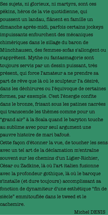 Ses sujets, ni glorieux, ni martyrs, sont ces pékins, héros de la vie quotidienne, qui poussent un landau, flânent en famille un dimanche après-midi, parfois certains jockeys impuissants enfourchent des mécaniques chimériques dans le sillage du baron de Münchhausen, des femmes-sofas s'allongent ou s'apprêtent. Mythe ou fantasmagorie sont toujours servis par un dessin puissant, très présent, qui force I'amateur a ne prendre sa part de rêve que là où le sculpteur I'a désiré, dans les déchirures ou I'équivoque de certaines formes, par exemple. C'est I'énergie confite dans le bronze, frisant sous les patines nacrées qui transcende les thèmes comme pour un “grand air” à la Scala quand le baryton touche au sublime avec pour seul argument une pauvre histoire de mari bafoué.
Cette façon d'étonner la vue, de toucher les sens avec un tel art de la déclamation m'entraîne souvent sur les chemins d'un Ligier-Richier, César ou Zadkine, là où I'art italien fusionne avec la profondeur gothique, là où le baroque s'installe (et dure toujours) accomplissant sa fonction de dynamiteur d'une esthétique “fin de siècle” emmitouflée dans le tweed et le cachemire.
                                                               Michel DENIS