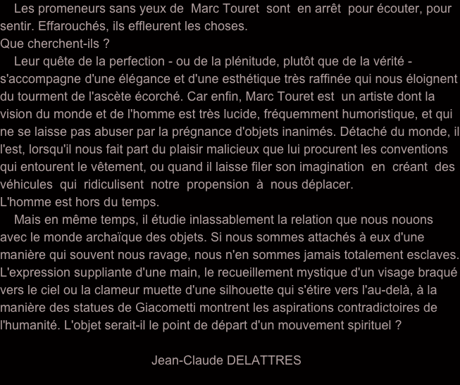     Les promeneurs sans yeux de  Marc Touret  sont  en arrêt  pour écouter, pour sentir. Effarouchés, ils effleurent les choses.
Que cherchent-ils ?
    Leur quête de la perfection - ou de la plénitude, plutôt que de la vérité - s'accompagne d'une élégance et d'une esthétique très raffinée qui nous éloignent du tourment de l'ascète écorché. Car enfin, Marc Touret est  un artiste dont la vision du monde et de l'homme est très lucide, fréquemment humoristique, et qui ne se laisse pas abuser par la prégnance d'objets inanimés. Détaché du monde, il l'est, lorsqu'il nous fait part du plaisir malicieux que lui procurent les conventions qui entourent le vêtement, ou quand il laisse filer son imagination  en  créant  des  véhicules  qui  ridiculisent  notre  propension  à  nous déplacer.                 L'homme est hors du temps.
    Mais en même temps, il étudie inlassablement la relation que nous nouons avec le monde archaïque des objets. Si nous sommes attachés à eux d'une manière qui souvent nous ravage, nous n'en sommes jamais totalement esclaves. L'expression suppliante d'une main, le recueillement mystique d'un visage braqué vers le ciel ou la clameur muette d'une silhouette qui s'étire vers l'au-delà, à la manière des statues de Giacometti montrent les aspirations contradictoires de l'humanité. L'objet serait-il le point de départ d'un mouvement spirituel ?
                                           
                                           Jean-Claude DELATTRES
