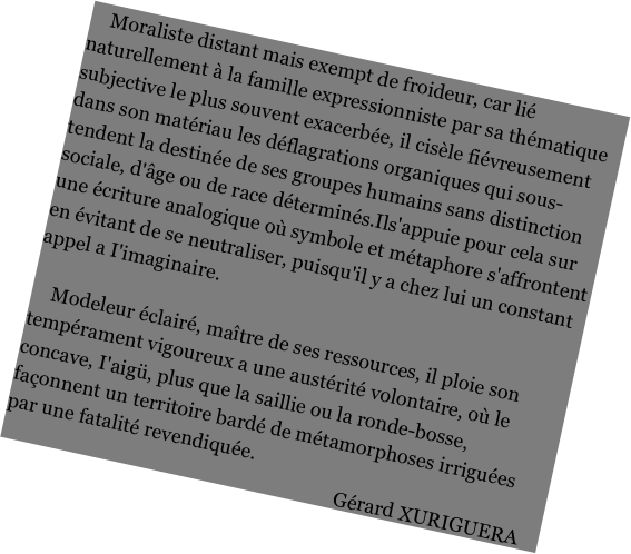     Moraliste distant mais exempt de froideur, car lié naturellement à la famille expressionniste par sa thématique subjective le plus souvent exacerbée, il cisèle fiévreusement dans son matériau les déflagrations organiques qui sous-tendent la destinée de ses groupes humains sans distinction sociale, d'âge ou de race déterminés.Ils'appuie pour cela sur une écriture analogique où symbole et métaphore s'affrontent en évitant de se neutraliser, puisqu'il y a chez lui un constant appel a I'imaginaire. 

    Modeleur éclairé, maître de ses ressources, il ploie son tempérament vigoureux a une austérité volontaire, où le concave, I'aigü, plus que la saillie ou la ronde-bosse, façonnent un territoire bardé de métamorphoses irriguées par une fatalité revendiquée. 
							            Gérard XURIGUERA
