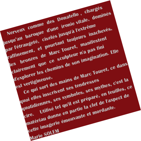     Nerveux  comme  des  Donatello ,  chargés jusqu’au  baroque  d'une  ironie vitale,  dominés  par l'étrangeté,  ciselés jusqu'à l'extrême raffinement,  et  pourtant  toujours  inachevés,  les   bronzes  de  Marc Touret,  manifestent  clairement  que  ce  sculpteur n'a pas fini d'explorer les chemins de son imagination. Elle est vertigineuse,
    Ce qui sort des mains de Marc Touret, ce dans quoi elles inscrivent ses tendresses quotidiennes, ses symboles, ses mythes, c'est la cire.    Utilisé tel qu'il est préparé, en feuilles, ce matériau donne en partie la clef de l'aspect de cette imagerie émouvante et mordante.
Marie SOLEM